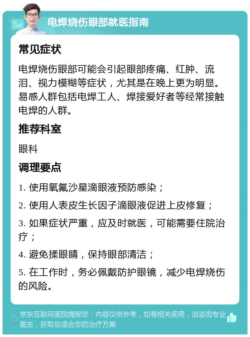 电焊烧伤眼部就医指南 常见症状 电焊烧伤眼部可能会引起眼部疼痛、红肿、流泪、视力模糊等症状，尤其是在晚上更为明显。易感人群包括电焊工人、焊接爱好者等经常接触电焊的人群。 推荐科室 眼科 调理要点 1. 使用氧氟沙星滴眼液预防感染； 2. 使用人表皮生长因子滴眼液促进上皮修复； 3. 如果症状严重，应及时就医，可能需要住院治疗； 4. 避免揉眼睛，保持眼部清洁； 5. 在工作时，务必佩戴防护眼镜，减少电焊烧伤的风险。