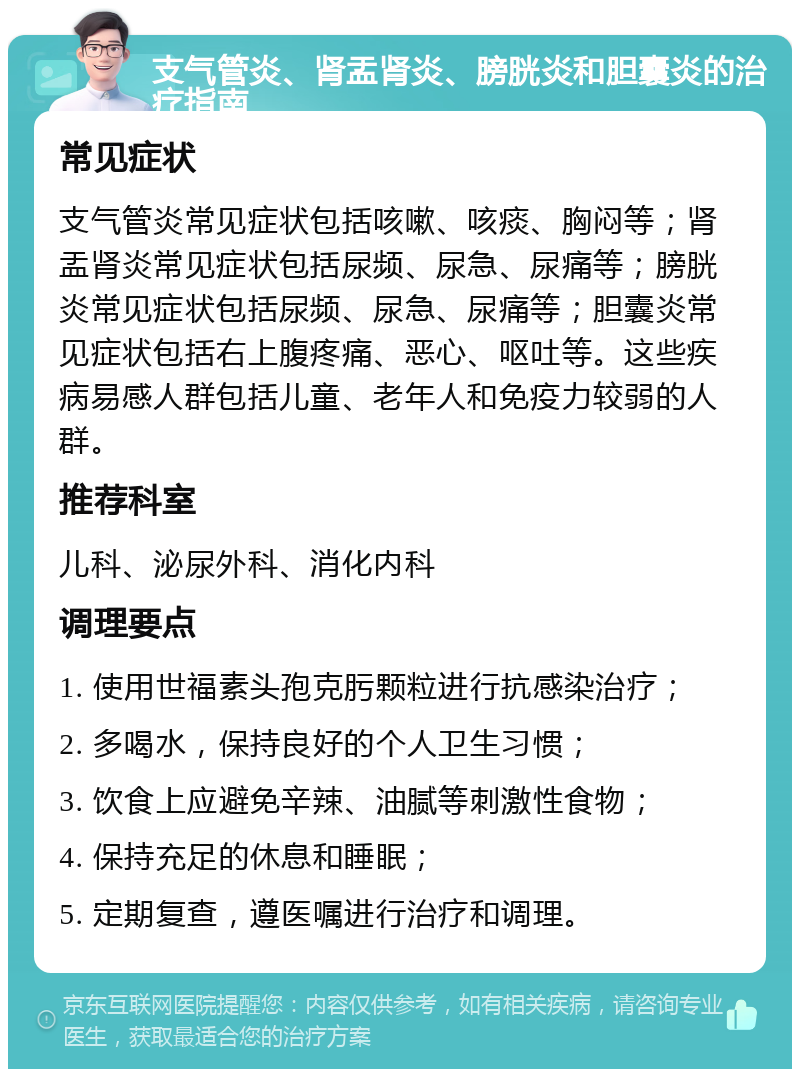 支气管炎、肾盂肾炎、膀胱炎和胆囊炎的治疗指南 常见症状 支气管炎常见症状包括咳嗽、咳痰、胸闷等；肾盂肾炎常见症状包括尿频、尿急、尿痛等；膀胱炎常见症状包括尿频、尿急、尿痛等；胆囊炎常见症状包括右上腹疼痛、恶心、呕吐等。这些疾病易感人群包括儿童、老年人和免疫力较弱的人群。 推荐科室 儿科、泌尿外科、消化内科 调理要点 1. 使用世福素头孢克肟颗粒进行抗感染治疗； 2. 多喝水，保持良好的个人卫生习惯； 3. 饮食上应避免辛辣、油腻等刺激性食物； 4. 保持充足的休息和睡眠； 5. 定期复查，遵医嘱进行治疗和调理。