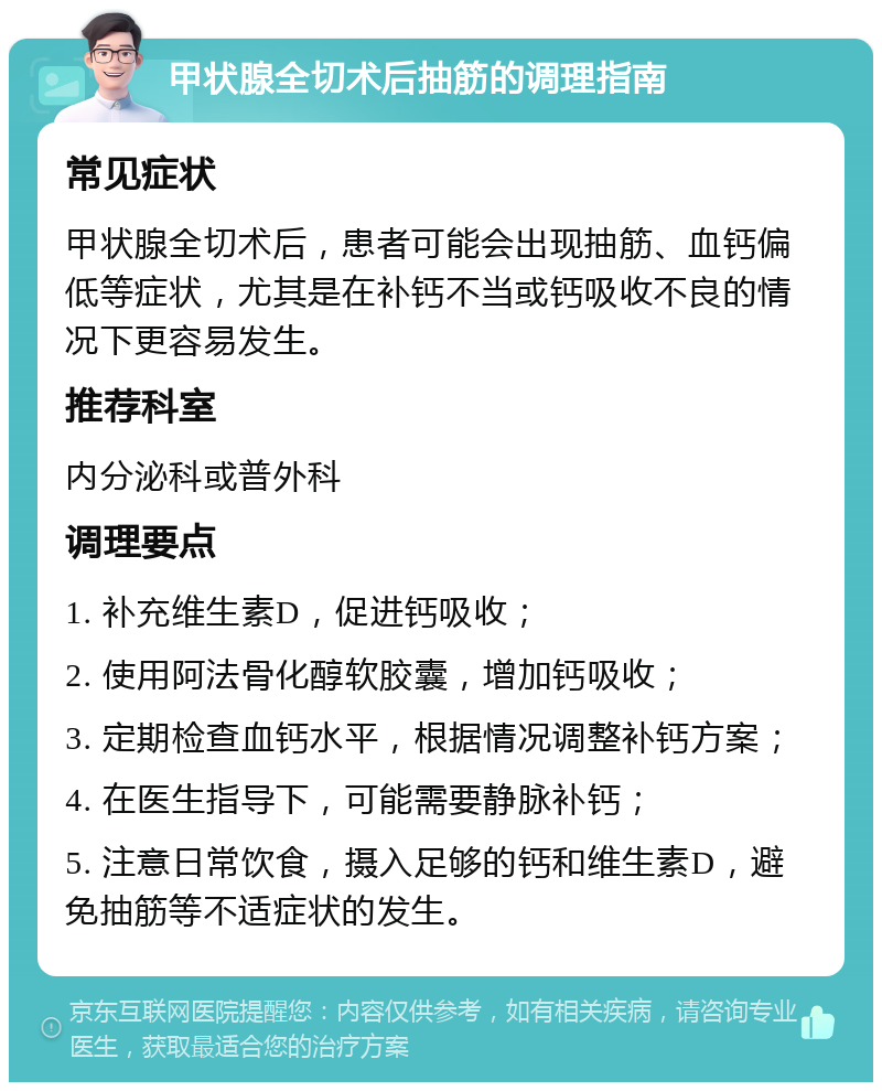 甲状腺全切术后抽筋的调理指南 常见症状 甲状腺全切术后，患者可能会出现抽筋、血钙偏低等症状，尤其是在补钙不当或钙吸收不良的情况下更容易发生。 推荐科室 内分泌科或普外科 调理要点 1. 补充维生素D，促进钙吸收； 2. 使用阿法骨化醇软胶囊，增加钙吸收； 3. 定期检查血钙水平，根据情况调整补钙方案； 4. 在医生指导下，可能需要静脉补钙； 5. 注意日常饮食，摄入足够的钙和维生素D，避免抽筋等不适症状的发生。