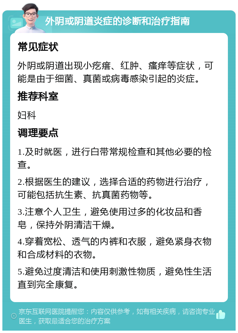 外阴或阴道炎症的诊断和治疗指南 常见症状 外阴或阴道出现小疙瘩、红肿、瘙痒等症状，可能是由于细菌、真菌或病毒感染引起的炎症。 推荐科室 妇科 调理要点 1.及时就医，进行白带常规检查和其他必要的检查。 2.根据医生的建议，选择合适的药物进行治疗，可能包括抗生素、抗真菌药物等。 3.注意个人卫生，避免使用过多的化妆品和香皂，保持外阴清洁干燥。 4.穿着宽松、透气的内裤和衣服，避免紧身衣物和合成材料的衣物。 5.避免过度清洁和使用刺激性物质，避免性生活直到完全康复。