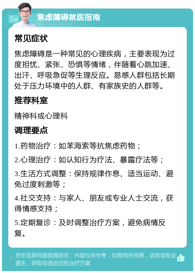 焦虑障碍就医指南 常见症状 焦虑障碍是一种常见的心理疾病，主要表现为过度担忧、紧张、恐惧等情绪，伴随着心跳加速、出汗、呼吸急促等生理反应。易感人群包括长期处于压力环境中的人群、有家族史的人群等。 推荐科室 精神科或心理科 调理要点 1.药物治疗：如苯海索等抗焦虑药物； 2.心理治疗：如认知行为疗法、暴露疗法等； 3.生活方式调整：保持规律作息、适当运动、避免过度刺激等； 4.社交支持：与家人、朋友或专业人士交流，获得情感支持； 5.定期复诊：及时调整治疗方案，避免病情反复。