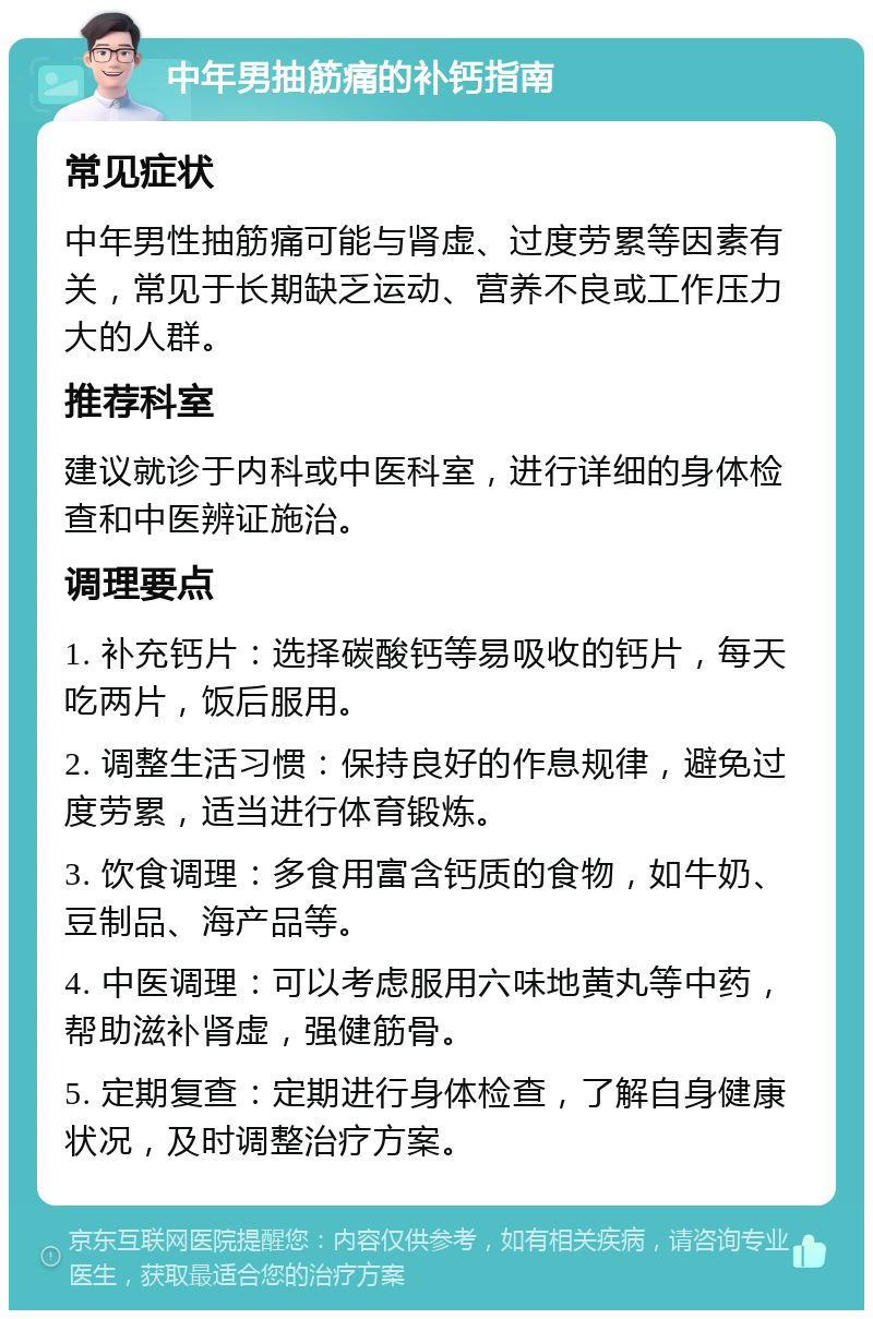 中年男抽筋痛的补钙指南 常见症状 中年男性抽筋痛可能与肾虚、过度劳累等因素有关，常见于长期缺乏运动、营养不良或工作压力大的人群。 推荐科室 建议就诊于内科或中医科室，进行详细的身体检查和中医辨证施治。 调理要点 1. 补充钙片：选择碳酸钙等易吸收的钙片，每天吃两片，饭后服用。 2. 调整生活习惯：保持良好的作息规律，避免过度劳累，适当进行体育锻炼。 3. 饮食调理：多食用富含钙质的食物，如牛奶、豆制品、海产品等。 4. 中医调理：可以考虑服用六味地黄丸等中药，帮助滋补肾虚，强健筋骨。 5. 定期复查：定期进行身体检查，了解自身健康状况，及时调整治疗方案。