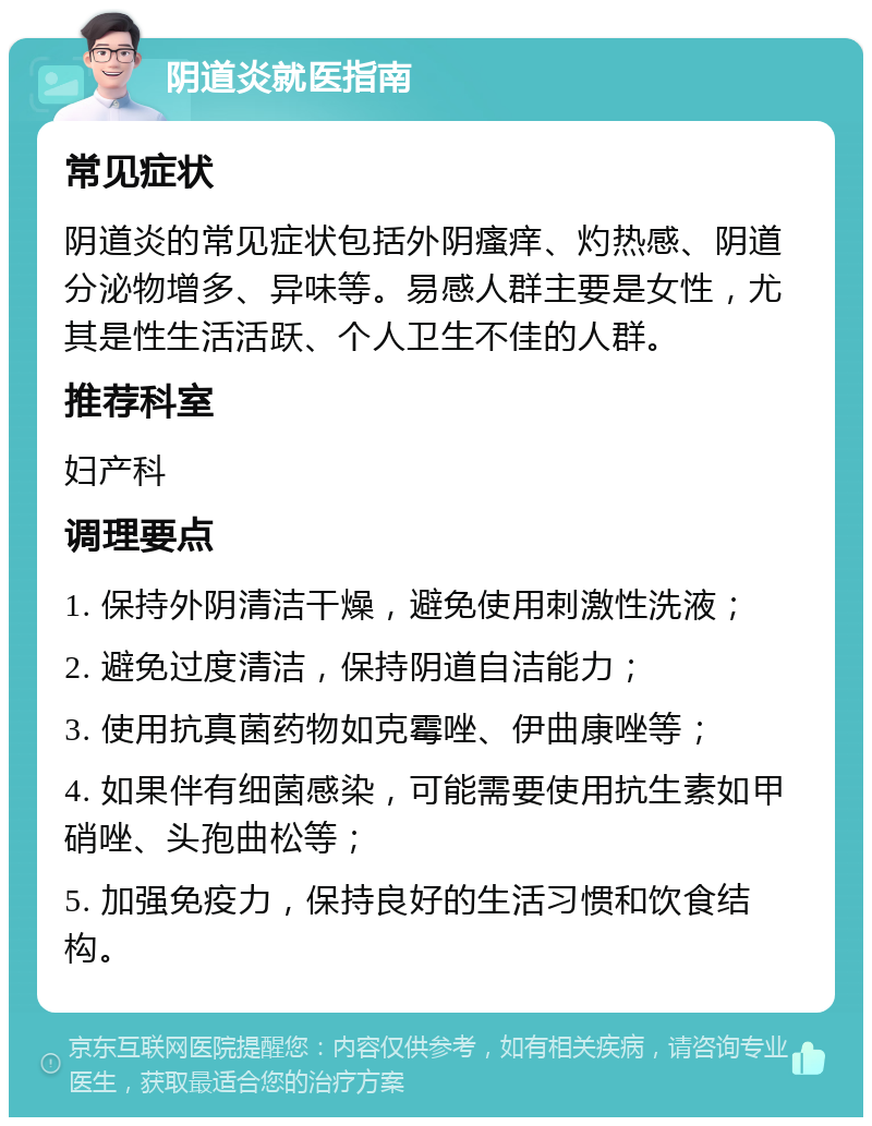 阴道炎就医指南 常见症状 阴道炎的常见症状包括外阴瘙痒、灼热感、阴道分泌物增多、异味等。易感人群主要是女性，尤其是性生活活跃、个人卫生不佳的人群。 推荐科室 妇产科 调理要点 1. 保持外阴清洁干燥，避免使用刺激性洗液； 2. 避免过度清洁，保持阴道自洁能力； 3. 使用抗真菌药物如克霉唑、伊曲康唑等； 4. 如果伴有细菌感染，可能需要使用抗生素如甲硝唑、头孢曲松等； 5. 加强免疫力，保持良好的生活习惯和饮食结构。