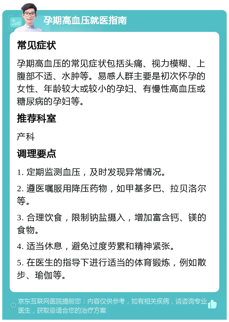 孕期高血压就医指南 常见症状 孕期高血压的常见症状包括头痛、视力模糊、上腹部不适、水肿等。易感人群主要是初次怀孕的女性、年龄较大或较小的孕妇、有慢性高血压或糖尿病的孕妇等。 推荐科室 产科 调理要点 1. 定期监测血压，及时发现异常情况。 2. 遵医嘱服用降压药物，如甲基多巴、拉贝洛尔等。 3. 合理饮食，限制钠盐摄入，增加富含钙、镁的食物。 4. 适当休息，避免过度劳累和精神紧张。 5. 在医生的指导下进行适当的体育锻炼，例如散步、瑜伽等。