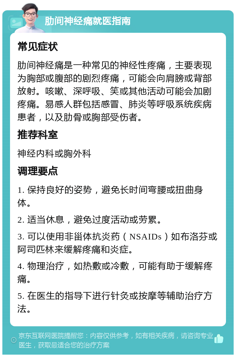 肋间神经痛就医指南 常见症状 肋间神经痛是一种常见的神经性疼痛，主要表现为胸部或腹部的剧烈疼痛，可能会向肩膀或背部放射。咳嗽、深呼吸、笑或其他活动可能会加剧疼痛。易感人群包括感冒、肺炎等呼吸系统疾病患者，以及肋骨或胸部受伤者。 推荐科室 神经内科或胸外科 调理要点 1. 保持良好的姿势，避免长时间弯腰或扭曲身体。 2. 适当休息，避免过度活动或劳累。 3. 可以使用非甾体抗炎药（NSAIDs）如布洛芬或阿司匹林来缓解疼痛和炎症。 4. 物理治疗，如热敷或冷敷，可能有助于缓解疼痛。 5. 在医生的指导下进行针灸或按摩等辅助治疗方法。