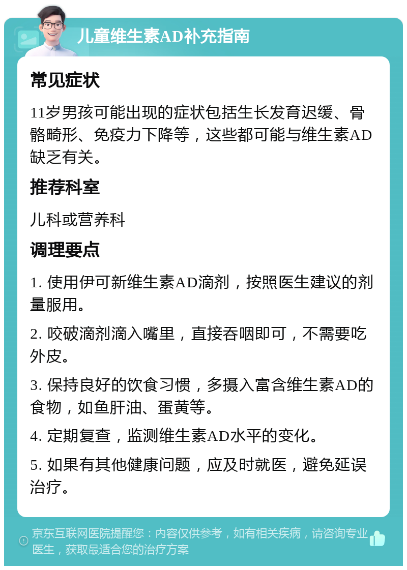 儿童维生素AD补充指南 常见症状 11岁男孩可能出现的症状包括生长发育迟缓、骨骼畸形、免疫力下降等，这些都可能与维生素AD缺乏有关。 推荐科室 儿科或营养科 调理要点 1. 使用伊可新维生素AD滴剂，按照医生建议的剂量服用。 2. 咬破滴剂滴入嘴里，直接吞咽即可，不需要吃外皮。 3. 保持良好的饮食习惯，多摄入富含维生素AD的食物，如鱼肝油、蛋黄等。 4. 定期复查，监测维生素AD水平的变化。 5. 如果有其他健康问题，应及时就医，避免延误治疗。