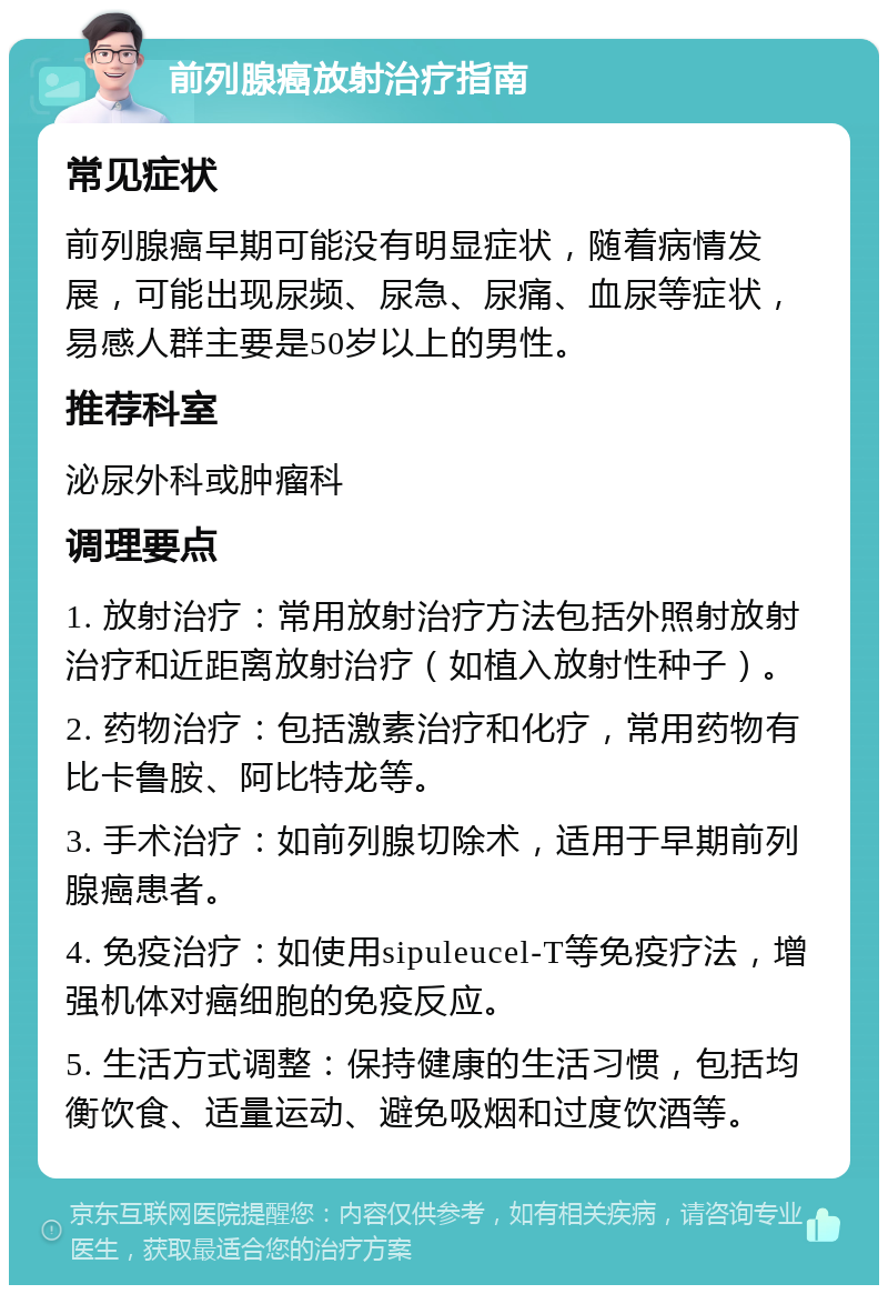 前列腺癌放射治疗指南 常见症状 前列腺癌早期可能没有明显症状，随着病情发展，可能出现尿频、尿急、尿痛、血尿等症状，易感人群主要是50岁以上的男性。 推荐科室 泌尿外科或肿瘤科 调理要点 1. 放射治疗：常用放射治疗方法包括外照射放射治疗和近距离放射治疗（如植入放射性种子）。 2. 药物治疗：包括激素治疗和化疗，常用药物有比卡鲁胺、阿比特龙等。 3. 手术治疗：如前列腺切除术，适用于早期前列腺癌患者。 4. 免疫治疗：如使用sipuleucel-T等免疫疗法，增强机体对癌细胞的免疫反应。 5. 生活方式调整：保持健康的生活习惯，包括均衡饮食、适量运动、避免吸烟和过度饮酒等。