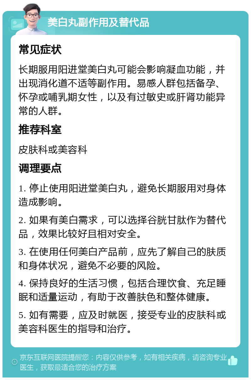 美白丸副作用及替代品 常见症状 长期服用阳进堂美白丸可能会影响凝血功能，并出现消化道不适等副作用。易感人群包括备孕、怀孕或哺乳期女性，以及有过敏史或肝肾功能异常的人群。 推荐科室 皮肤科或美容科 调理要点 1. 停止使用阳进堂美白丸，避免长期服用对身体造成影响。 2. 如果有美白需求，可以选择谷胱甘肽作为替代品，效果比较好且相对安全。 3. 在使用任何美白产品前，应先了解自己的肤质和身体状况，避免不必要的风险。 4. 保持良好的生活习惯，包括合理饮食、充足睡眠和适量运动，有助于改善肤色和整体健康。 5. 如有需要，应及时就医，接受专业的皮肤科或美容科医生的指导和治疗。