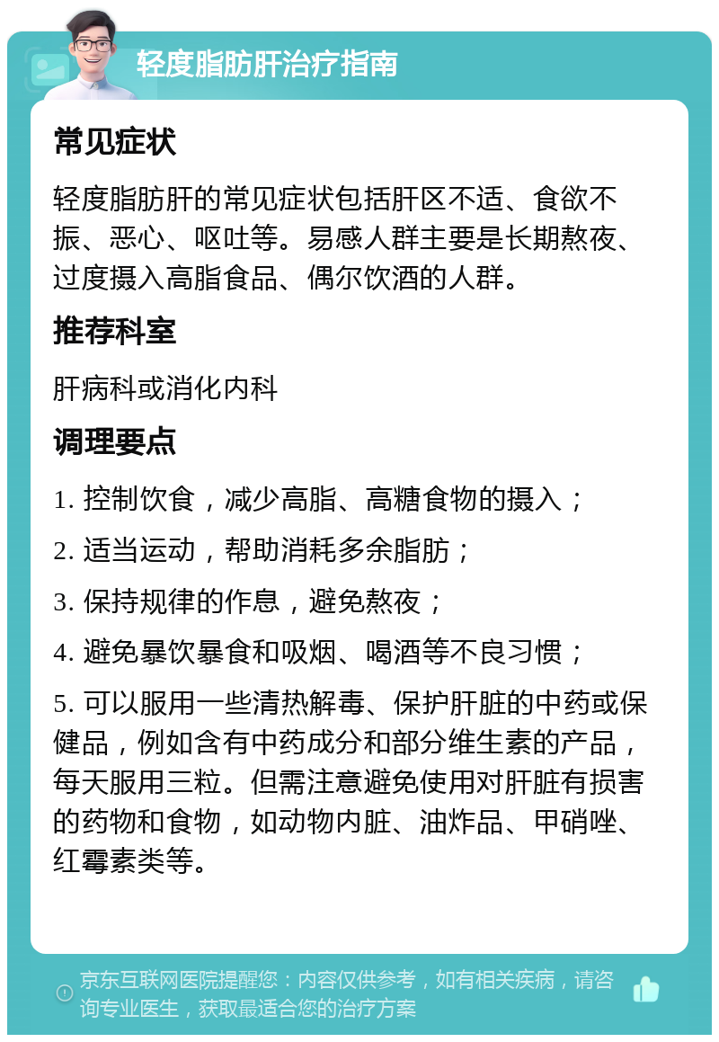 轻度脂肪肝治疗指南 常见症状 轻度脂肪肝的常见症状包括肝区不适、食欲不振、恶心、呕吐等。易感人群主要是长期熬夜、过度摄入高脂食品、偶尔饮酒的人群。 推荐科室 肝病科或消化内科 调理要点 1. 控制饮食，减少高脂、高糖食物的摄入； 2. 适当运动，帮助消耗多余脂肪； 3. 保持规律的作息，避免熬夜； 4. 避免暴饮暴食和吸烟、喝酒等不良习惯； 5. 可以服用一些清热解毒、保护肝脏的中药或保健品，例如含有中药成分和部分维生素的产品，每天服用三粒。但需注意避免使用对肝脏有损害的药物和食物，如动物内脏、油炸品、甲硝唑、红霉素类等。