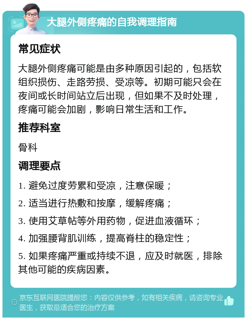 大腿外侧疼痛的自我调理指南 常见症状 大腿外侧疼痛可能是由多种原因引起的，包括软组织损伤、走路劳损、受凉等。初期可能只会在夜间或长时间站立后出现，但如果不及时处理，疼痛可能会加剧，影响日常生活和工作。 推荐科室 骨科 调理要点 1. 避免过度劳累和受凉，注意保暖； 2. 适当进行热敷和按摩，缓解疼痛； 3. 使用艾草帖等外用药物，促进血液循环； 4. 加强腰背肌训练，提高脊柱的稳定性； 5. 如果疼痛严重或持续不退，应及时就医，排除其他可能的疾病因素。