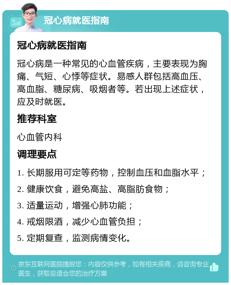 冠心病就医指南 冠心病就医指南 冠心病是一种常见的心血管疾病，主要表现为胸痛、气短、心悸等症状。易感人群包括高血压、高血脂、糖尿病、吸烟者等。若出现上述症状，应及时就医。 推荐科室 心血管内科 调理要点 1. 长期服用可定等药物，控制血压和血脂水平； 2. 健康饮食，避免高盐、高脂肪食物； 3. 适量运动，增强心肺功能； 4. 戒烟限酒，减少心血管负担； 5. 定期复查，监测病情变化。