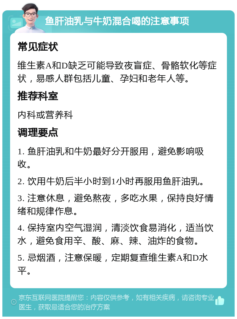 鱼肝油乳与牛奶混合喝的注意事项 常见症状 维生素A和D缺乏可能导致夜盲症、骨骼软化等症状，易感人群包括儿童、孕妇和老年人等。 推荐科室 内科或营养科 调理要点 1. 鱼肝油乳和牛奶最好分开服用，避免影响吸收。 2. 饮用牛奶后半小时到1小时再服用鱼肝油乳。 3. 注意休息，避免熬夜，多吃水果，保持良好情绪和规律作息。 4. 保持室内空气湿润，清淡饮食易消化，适当饮水，避免食用辛、酸、麻、辣、油炸的食物。 5. 忌烟酒，注意保暖，定期复查维生素A和D水平。