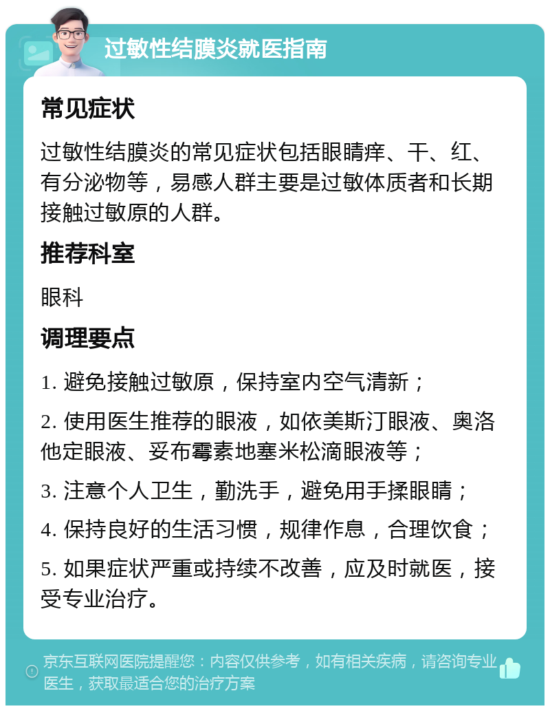 过敏性结膜炎就医指南 常见症状 过敏性结膜炎的常见症状包括眼睛痒、干、红、有分泌物等，易感人群主要是过敏体质者和长期接触过敏原的人群。 推荐科室 眼科 调理要点 1. 避免接触过敏原，保持室内空气清新； 2. 使用医生推荐的眼液，如依美斯汀眼液、奥洛他定眼液、妥布霉素地塞米松滴眼液等； 3. 注意个人卫生，勤洗手，避免用手揉眼睛； 4. 保持良好的生活习惯，规律作息，合理饮食； 5. 如果症状严重或持续不改善，应及时就医，接受专业治疗。