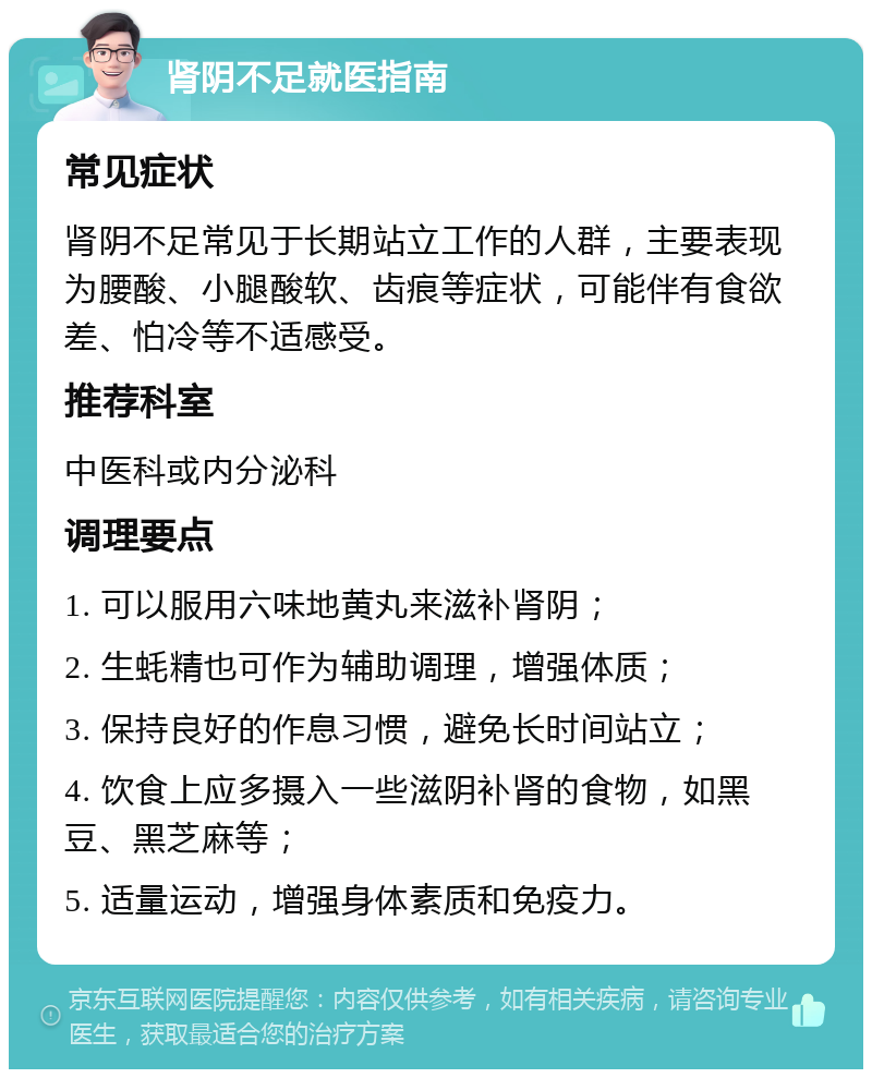 肾阴不足就医指南 常见症状 肾阴不足常见于长期站立工作的人群，主要表现为腰酸、小腿酸软、齿痕等症状，可能伴有食欲差、怕冷等不适感受。 推荐科室 中医科或内分泌科 调理要点 1. 可以服用六味地黄丸来滋补肾阴； 2. 生蚝精也可作为辅助调理，增强体质； 3. 保持良好的作息习惯，避免长时间站立； 4. 饮食上应多摄入一些滋阴补肾的食物，如黑豆、黑芝麻等； 5. 适量运动，增强身体素质和免疫力。