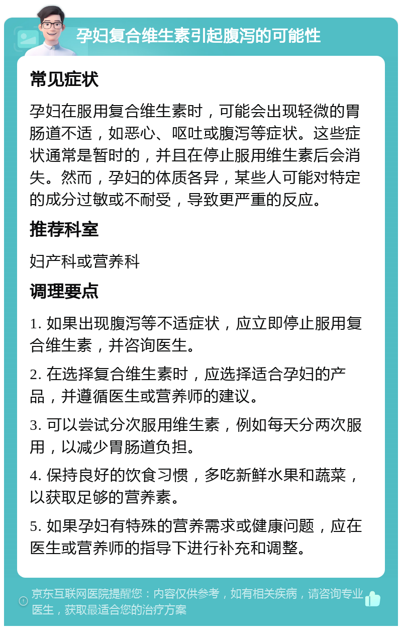 孕妇复合维生素引起腹泻的可能性 常见症状 孕妇在服用复合维生素时，可能会出现轻微的胃肠道不适，如恶心、呕吐或腹泻等症状。这些症状通常是暂时的，并且在停止服用维生素后会消失。然而，孕妇的体质各异，某些人可能对特定的成分过敏或不耐受，导致更严重的反应。 推荐科室 妇产科或营养科 调理要点 1. 如果出现腹泻等不适症状，应立即停止服用复合维生素，并咨询医生。 2. 在选择复合维生素时，应选择适合孕妇的产品，并遵循医生或营养师的建议。 3. 可以尝试分次服用维生素，例如每天分两次服用，以减少胃肠道负担。 4. 保持良好的饮食习惯，多吃新鲜水果和蔬菜，以获取足够的营养素。 5. 如果孕妇有特殊的营养需求或健康问题，应在医生或营养师的指导下进行补充和调整。