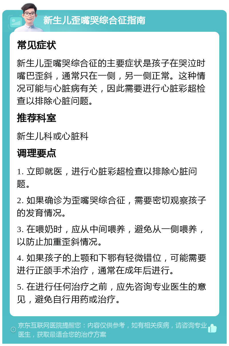 新生儿歪嘴哭综合征指南 常见症状 新生儿歪嘴哭综合征的主要症状是孩子在哭泣时嘴巴歪斜，通常只在一侧，另一侧正常。这种情况可能与心脏病有关，因此需要进行心脏彩超检查以排除心脏问题。 推荐科室 新生儿科或心脏科 调理要点 1. 立即就医，进行心脏彩超检查以排除心脏问题。 2. 如果确诊为歪嘴哭综合征，需要密切观察孩子的发育情况。 3. 在喂奶时，应从中间喂养，避免从一侧喂养，以防止加重歪斜情况。 4. 如果孩子的上颚和下鄂有轻微错位，可能需要进行正颌手术治疗，通常在成年后进行。 5. 在进行任何治疗之前，应先咨询专业医生的意见，避免自行用药或治疗。