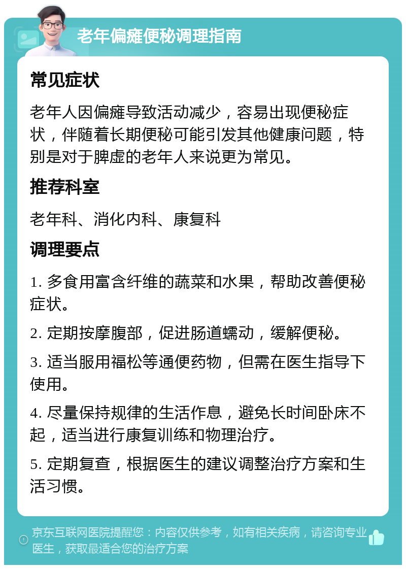 老年偏瘫便秘调理指南 常见症状 老年人因偏瘫导致活动减少，容易出现便秘症状，伴随着长期便秘可能引发其他健康问题，特别是对于脾虚的老年人来说更为常见。 推荐科室 老年科、消化内科、康复科 调理要点 1. 多食用富含纤维的蔬菜和水果，帮助改善便秘症状。 2. 定期按摩腹部，促进肠道蠕动，缓解便秘。 3. 适当服用福松等通便药物，但需在医生指导下使用。 4. 尽量保持规律的生活作息，避免长时间卧床不起，适当进行康复训练和物理治疗。 5. 定期复查，根据医生的建议调整治疗方案和生活习惯。