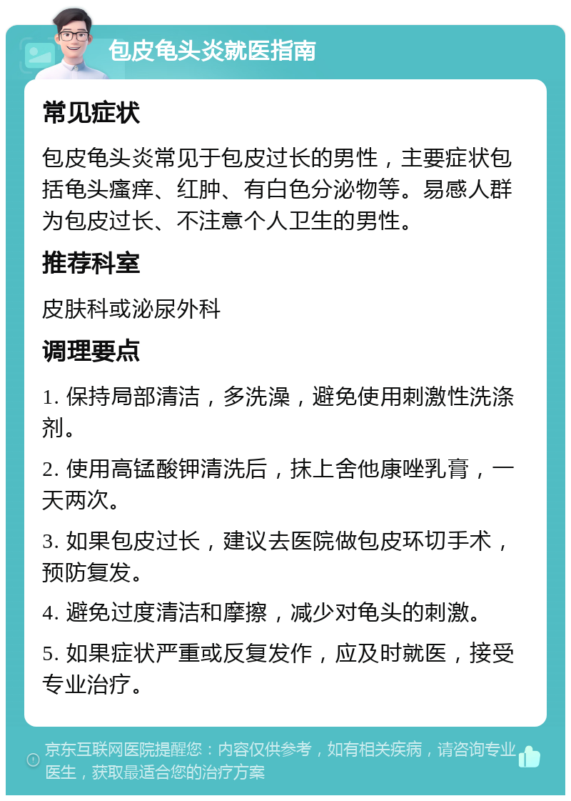 包皮龟头炎就医指南 常见症状 包皮龟头炎常见于包皮过长的男性，主要症状包括龟头瘙痒、红肿、有白色分泌物等。易感人群为包皮过长、不注意个人卫生的男性。 推荐科室 皮肤科或泌尿外科 调理要点 1. 保持局部清洁，多洗澡，避免使用刺激性洗涤剂。 2. 使用高锰酸钾清洗后，抹上舍他康唑乳膏，一天两次。 3. 如果包皮过长，建议去医院做包皮环切手术，预防复发。 4. 避免过度清洁和摩擦，减少对龟头的刺激。 5. 如果症状严重或反复发作，应及时就医，接受专业治疗。