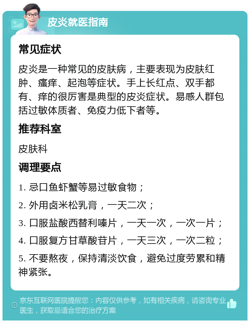 皮炎就医指南 常见症状 皮炎是一种常见的皮肤病，主要表现为皮肤红肿、瘙痒、起泡等症状。手上长红点、双手都有、痒的很厉害是典型的皮炎症状。易感人群包括过敏体质者、免疫力低下者等。 推荐科室 皮肤科 调理要点 1. 忌口鱼虾蟹等易过敏食物； 2. 外用卤米松乳膏，一天二次； 3. 口服盐酸西替利嗪片，一天一次，一次一片； 4. 口服复方甘草酸苷片，一天三次，一次二粒； 5. 不要熬夜，保持清淡饮食，避免过度劳累和精神紧张。