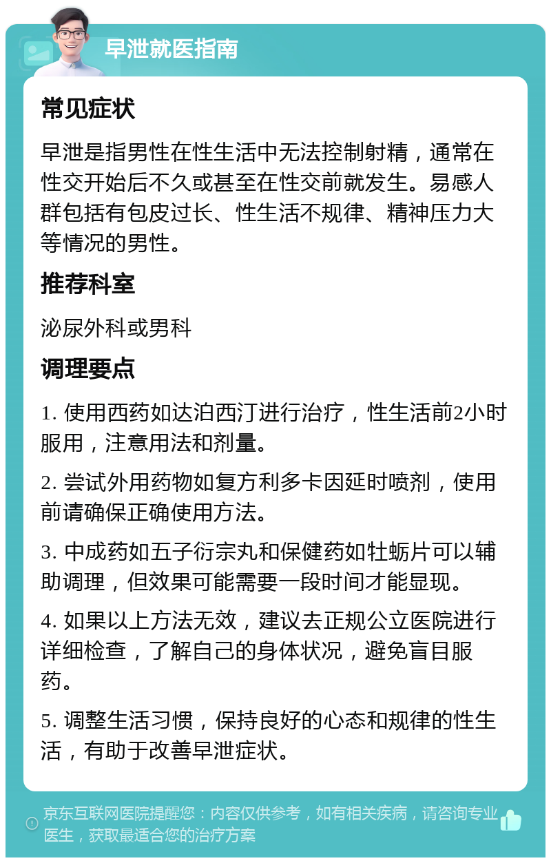 早泄就医指南 常见症状 早泄是指男性在性生活中无法控制射精，通常在性交开始后不久或甚至在性交前就发生。易感人群包括有包皮过长、性生活不规律、精神压力大等情况的男性。 推荐科室 泌尿外科或男科 调理要点 1. 使用西药如达泊西汀进行治疗，性生活前2小时服用，注意用法和剂量。 2. 尝试外用药物如复方利多卡因延时喷剂，使用前请确保正确使用方法。 3. 中成药如五子衍宗丸和保健药如牡蛎片可以辅助调理，但效果可能需要一段时间才能显现。 4. 如果以上方法无效，建议去正规公立医院进行详细检查，了解自己的身体状况，避免盲目服药。 5. 调整生活习惯，保持良好的心态和规律的性生活，有助于改善早泄症状。