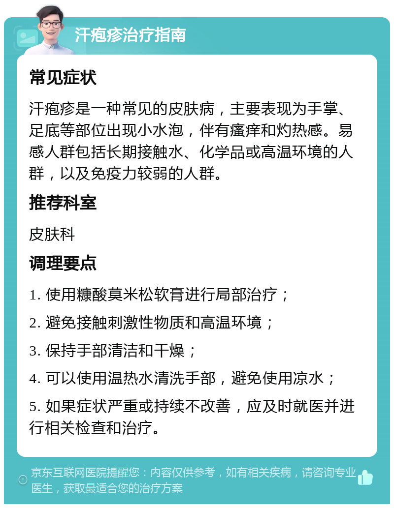 汗疱疹治疗指南 常见症状 汗疱疹是一种常见的皮肤病，主要表现为手掌、足底等部位出现小水泡，伴有瘙痒和灼热感。易感人群包括长期接触水、化学品或高温环境的人群，以及免疫力较弱的人群。 推荐科室 皮肤科 调理要点 1. 使用糠酸莫米松软膏进行局部治疗； 2. 避免接触刺激性物质和高温环境； 3. 保持手部清洁和干燥； 4. 可以使用温热水清洗手部，避免使用凉水； 5. 如果症状严重或持续不改善，应及时就医并进行相关检查和治疗。