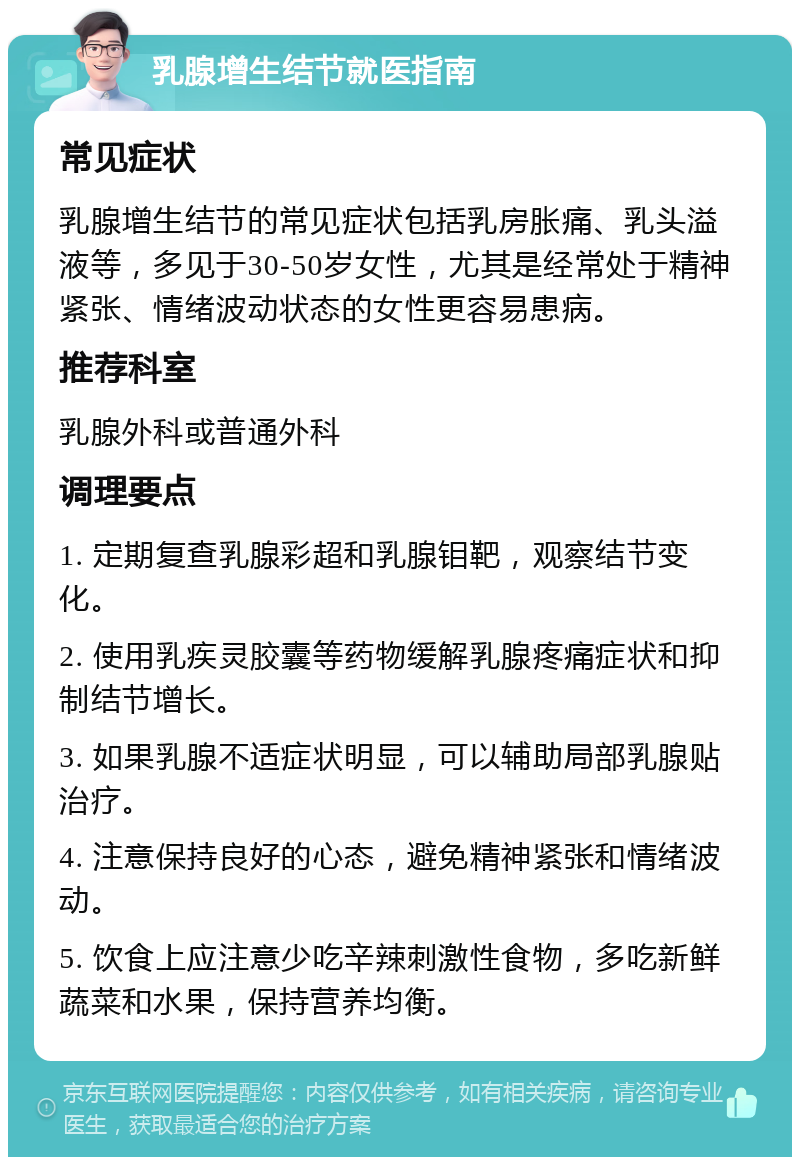 乳腺增生结节就医指南 常见症状 乳腺增生结节的常见症状包括乳房胀痛、乳头溢液等，多见于30-50岁女性，尤其是经常处于精神紧张、情绪波动状态的女性更容易患病。 推荐科室 乳腺外科或普通外科 调理要点 1. 定期复查乳腺彩超和乳腺钼靶，观察结节变化。 2. 使用乳疾灵胶囊等药物缓解乳腺疼痛症状和抑制结节增长。 3. 如果乳腺不适症状明显，可以辅助局部乳腺贴治疗。 4. 注意保持良好的心态，避免精神紧张和情绪波动。 5. 饮食上应注意少吃辛辣刺激性食物，多吃新鲜蔬菜和水果，保持营养均衡。