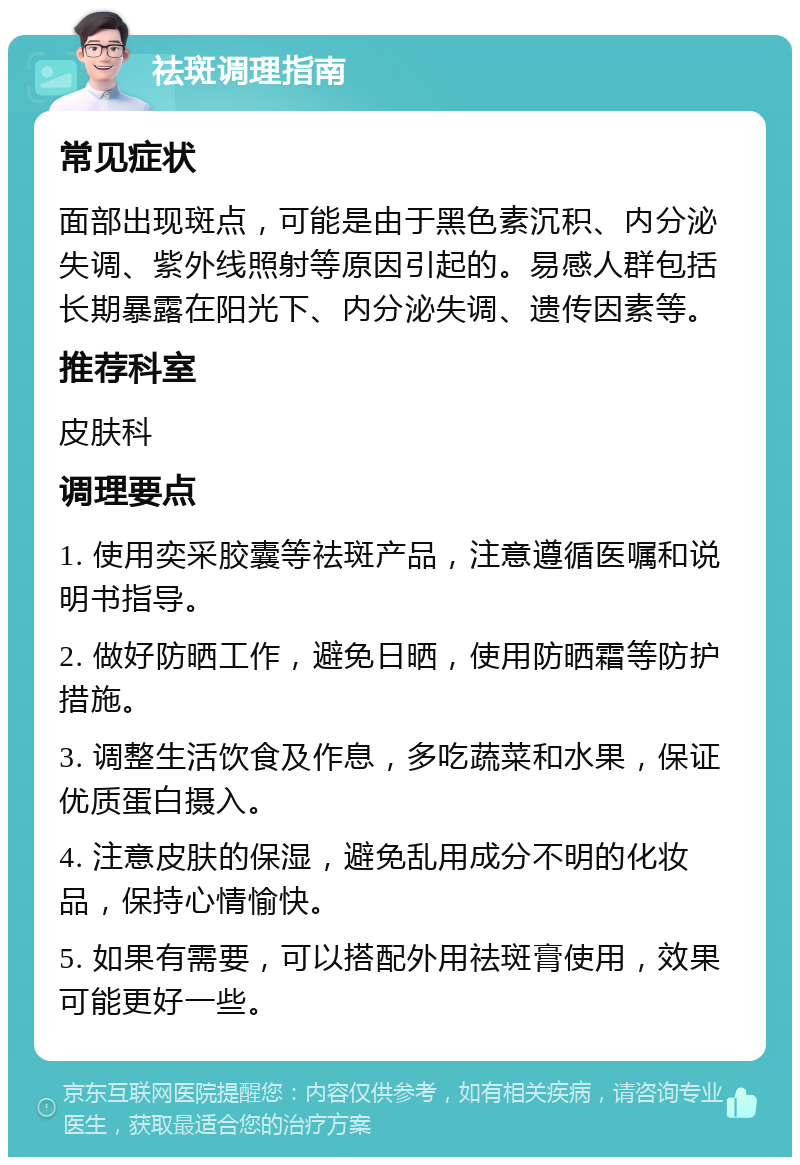 祛斑调理指南 常见症状 面部出现斑点，可能是由于黑色素沉积、内分泌失调、紫外线照射等原因引起的。易感人群包括长期暴露在阳光下、内分泌失调、遗传因素等。 推荐科室 皮肤科 调理要点 1. 使用奕采胶囊等祛斑产品，注意遵循医嘱和说明书指导。 2. 做好防晒工作，避免日晒，使用防晒霜等防护措施。 3. 调整生活饮食及作息，多吃蔬菜和水果，保证优质蛋白摄入。 4. 注意皮肤的保湿，避免乱用成分不明的化妆品，保持心情愉快。 5. 如果有需要，可以搭配外用祛斑膏使用，效果可能更好一些。