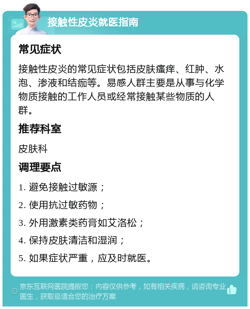 接触性皮炎就医指南 常见症状 接触性皮炎的常见症状包括皮肤瘙痒、红肿、水泡、渗液和结痂等。易感人群主要是从事与化学物质接触的工作人员或经常接触某些物质的人群。 推荐科室 皮肤科 调理要点 1. 避免接触过敏源； 2. 使用抗过敏药物； 3. 外用激素类药膏如艾洛松； 4. 保持皮肤清洁和湿润； 5. 如果症状严重，应及时就医。