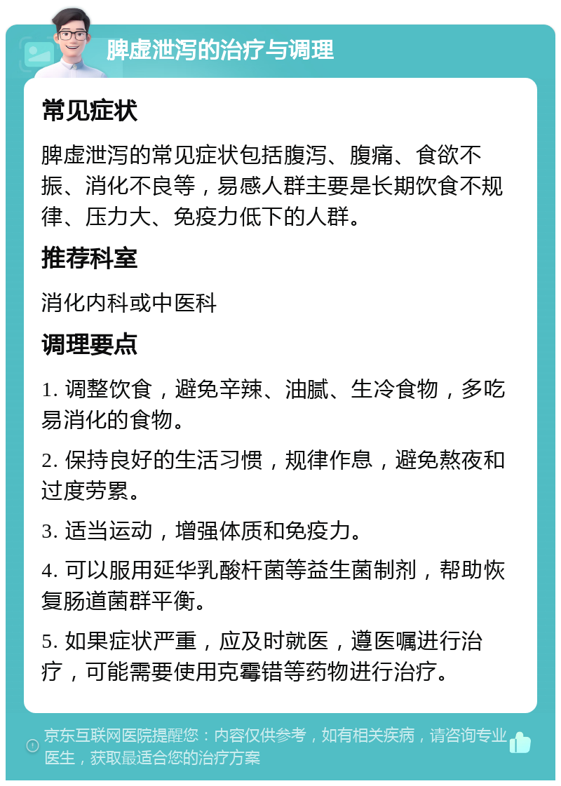 脾虚泄泻的治疗与调理 常见症状 脾虚泄泻的常见症状包括腹泻、腹痛、食欲不振、消化不良等，易感人群主要是长期饮食不规律、压力大、免疫力低下的人群。 推荐科室 消化内科或中医科 调理要点 1. 调整饮食，避免辛辣、油腻、生冷食物，多吃易消化的食物。 2. 保持良好的生活习惯，规律作息，避免熬夜和过度劳累。 3. 适当运动，增强体质和免疫力。 4. 可以服用延华乳酸杆菌等益生菌制剂，帮助恢复肠道菌群平衡。 5. 如果症状严重，应及时就医，遵医嘱进行治疗，可能需要使用克霉错等药物进行治疗。