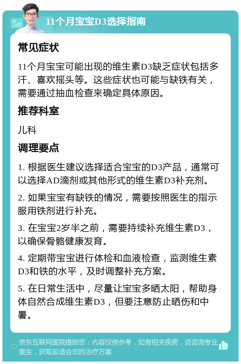 11个月宝宝D3选择指南 常见症状 11个月宝宝可能出现的维生素D3缺乏症状包括多汗、喜欢摇头等。这些症状也可能与缺铁有关，需要通过抽血检查来确定具体原因。 推荐科室 儿科 调理要点 1. 根据医生建议选择适合宝宝的D3产品，通常可以选择AD滴剂或其他形式的维生素D3补充剂。 2. 如果宝宝有缺铁的情况，需要按照医生的指示服用铁剂进行补充。 3. 在宝宝2岁半之前，需要持续补充维生素D3，以确保骨骼健康发育。 4. 定期带宝宝进行体检和血液检查，监测维生素D3和铁的水平，及时调整补充方案。 5. 在日常生活中，尽量让宝宝多晒太阳，帮助身体自然合成维生素D3，但要注意防止晒伤和中暑。