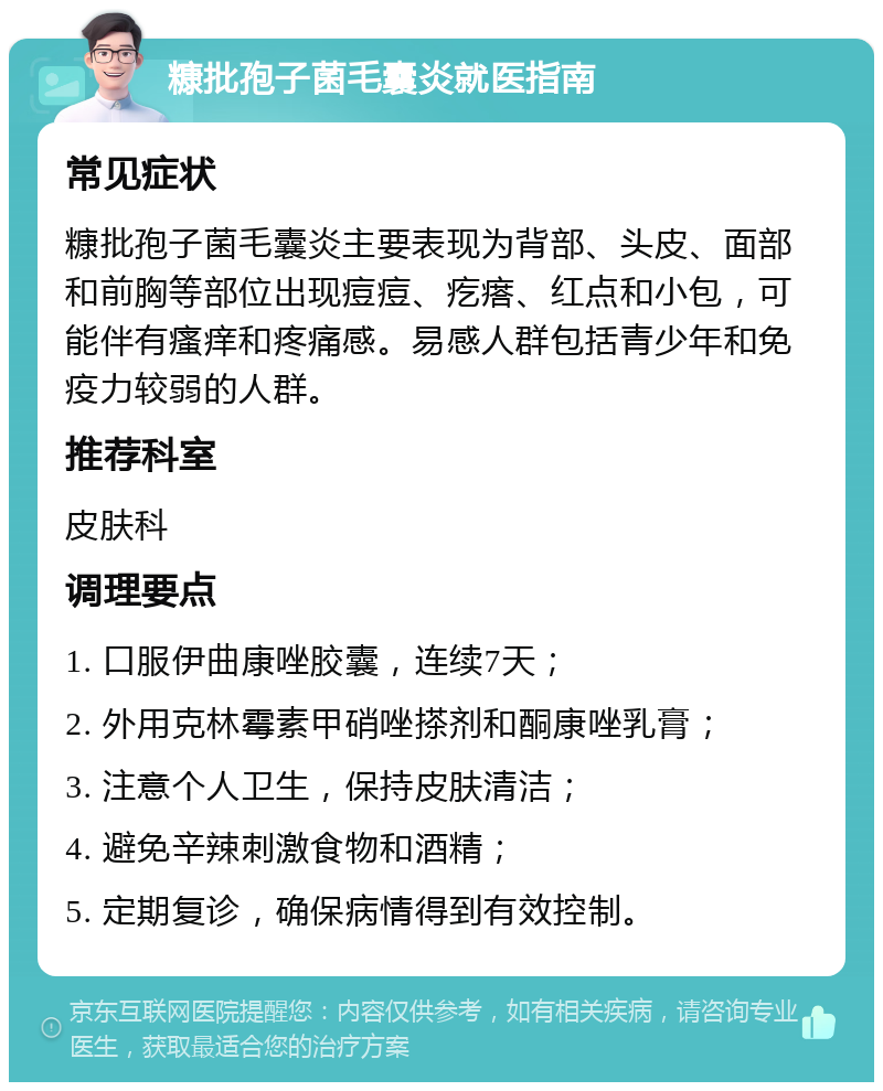 糠批孢子菌毛囊炎就医指南 常见症状 糠批孢子菌毛囊炎主要表现为背部、头皮、面部和前胸等部位出现痘痘、疙瘩、红点和小包，可能伴有瘙痒和疼痛感。易感人群包括青少年和免疫力较弱的人群。 推荐科室 皮肤科 调理要点 1. 口服伊曲康唑胶囊，连续7天； 2. 外用克林霉素甲硝唑搽剂和酮康唑乳膏； 3. 注意个人卫生，保持皮肤清洁； 4. 避免辛辣刺激食物和酒精； 5. 定期复诊，确保病情得到有效控制。