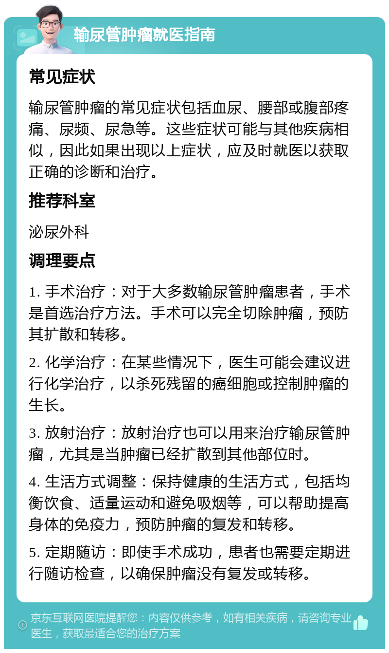 输尿管肿瘤就医指南 常见症状 输尿管肿瘤的常见症状包括血尿、腰部或腹部疼痛、尿频、尿急等。这些症状可能与其他疾病相似，因此如果出现以上症状，应及时就医以获取正确的诊断和治疗。 推荐科室 泌尿外科 调理要点 1. 手术治疗：对于大多数输尿管肿瘤患者，手术是首选治疗方法。手术可以完全切除肿瘤，预防其扩散和转移。 2. 化学治疗：在某些情况下，医生可能会建议进行化学治疗，以杀死残留的癌细胞或控制肿瘤的生长。 3. 放射治疗：放射治疗也可以用来治疗输尿管肿瘤，尤其是当肿瘤已经扩散到其他部位时。 4. 生活方式调整：保持健康的生活方式，包括均衡饮食、适量运动和避免吸烟等，可以帮助提高身体的免疫力，预防肿瘤的复发和转移。 5. 定期随访：即使手术成功，患者也需要定期进行随访检查，以确保肿瘤没有复发或转移。