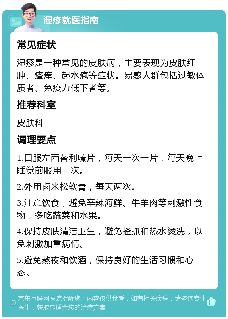 湿疹就医指南 常见症状 湿疹是一种常见的皮肤病，主要表现为皮肤红肿、瘙痒、起水疱等症状。易感人群包括过敏体质者、免疫力低下者等。 推荐科室 皮肤科 调理要点 1.口服左西替利嗪片，每天一次一片，每天晚上睡觉前服用一次。 2.外用卤米松软膏，每天两次。 3.注意饮食，避免辛辣海鲜、牛羊肉等刺激性食物，多吃蔬菜和水果。 4.保持皮肤清洁卫生，避免搔抓和热水烫洗，以免刺激加重病情。 5.避免熬夜和饮酒，保持良好的生活习惯和心态。