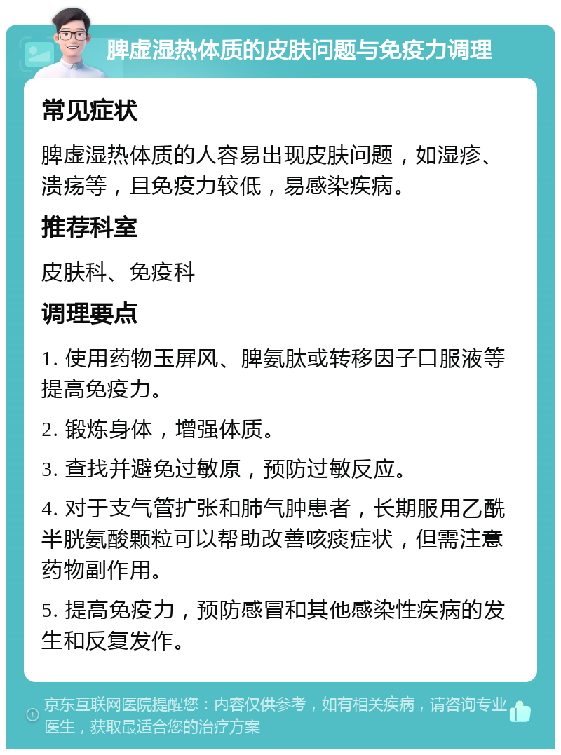 脾虚湿热体质的皮肤问题与免疫力调理 常见症状 脾虚湿热体质的人容易出现皮肤问题，如湿疹、溃疡等，且免疫力较低，易感染疾病。 推荐科室 皮肤科、免疫科 调理要点 1. 使用药物玉屏风、脾氨肽或转移因子口服液等提高免疫力。 2. 锻炼身体，增强体质。 3. 查找并避免过敏原，预防过敏反应。 4. 对于支气管扩张和肺气肿患者，长期服用乙酰半胱氨酸颗粒可以帮助改善咳痰症状，但需注意药物副作用。 5. 提高免疫力，预防感冒和其他感染性疾病的发生和反复发作。