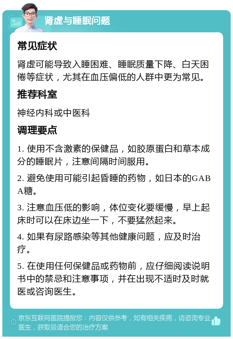 肾虚与睡眠问题 常见症状 肾虚可能导致入睡困难、睡眠质量下降、白天困倦等症状，尤其在血压偏低的人群中更为常见。 推荐科室 神经内科或中医科 调理要点 1. 使用不含激素的保健品，如胶原蛋白和草本成分的睡眠片，注意间隔时间服用。 2. 避免使用可能引起昏睡的药物，如日本的GABA糖。 3. 注意血压低的影响，体位变化要缓慢，早上起床时可以在床边坐一下，不要猛然起来。 4. 如果有尿路感染等其他健康问题，应及时治疗。 5. 在使用任何保健品或药物前，应仔细阅读说明书中的禁忌和注意事项，并在出现不适时及时就医或咨询医生。