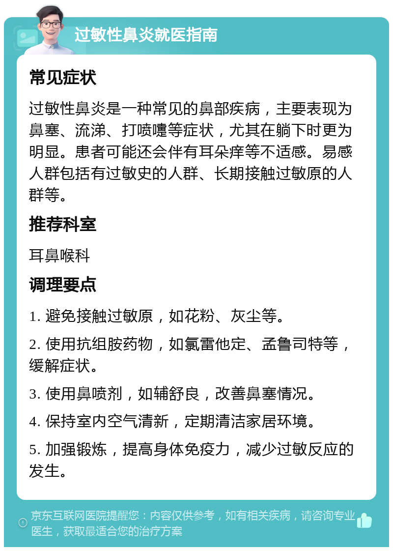 过敏性鼻炎就医指南 常见症状 过敏性鼻炎是一种常见的鼻部疾病，主要表现为鼻塞、流涕、打喷嚏等症状，尤其在躺下时更为明显。患者可能还会伴有耳朵痒等不适感。易感人群包括有过敏史的人群、长期接触过敏原的人群等。 推荐科室 耳鼻喉科 调理要点 1. 避免接触过敏原，如花粉、灰尘等。 2. 使用抗组胺药物，如氯雷他定、孟鲁司特等，缓解症状。 3. 使用鼻喷剂，如辅舒良，改善鼻塞情况。 4. 保持室内空气清新，定期清洁家居环境。 5. 加强锻炼，提高身体免疫力，减少过敏反应的发生。