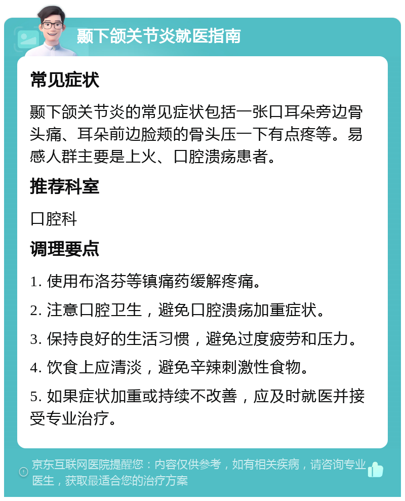 颞下颌关节炎就医指南 常见症状 颞下颌关节炎的常见症状包括一张口耳朵旁边骨头痛、耳朵前边脸颊的骨头压一下有点疼等。易感人群主要是上火、口腔溃疡患者。 推荐科室 口腔科 调理要点 1. 使用布洛芬等镇痛药缓解疼痛。 2. 注意口腔卫生，避免口腔溃疡加重症状。 3. 保持良好的生活习惯，避免过度疲劳和压力。 4. 饮食上应清淡，避免辛辣刺激性食物。 5. 如果症状加重或持续不改善，应及时就医并接受专业治疗。