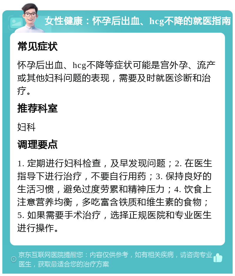 女性健康：怀孕后出血、hcg不降的就医指南 常见症状 怀孕后出血、hcg不降等症状可能是宫外孕、流产或其他妇科问题的表现，需要及时就医诊断和治疗。 推荐科室 妇科 调理要点 1. 定期进行妇科检查，及早发现问题；2. 在医生指导下进行治疗，不要自行用药；3. 保持良好的生活习惯，避免过度劳累和精神压力；4. 饮食上注意营养均衡，多吃富含铁质和维生素的食物；5. 如果需要手术治疗，选择正规医院和专业医生进行操作。