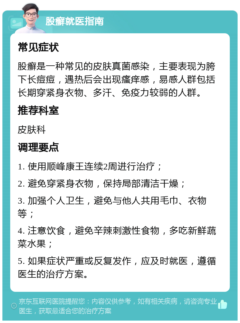 股癣就医指南 常见症状 股癣是一种常见的皮肤真菌感染，主要表现为胯下长痘痘，遇热后会出现瘙痒感，易感人群包括长期穿紧身衣物、多汗、免疫力较弱的人群。 推荐科室 皮肤科 调理要点 1. 使用顺峰康王连续2周进行治疗； 2. 避免穿紧身衣物，保持局部清洁干燥； 3. 加强个人卫生，避免与他人共用毛巾、衣物等； 4. 注意饮食，避免辛辣刺激性食物，多吃新鲜蔬菜水果； 5. 如果症状严重或反复发作，应及时就医，遵循医生的治疗方案。