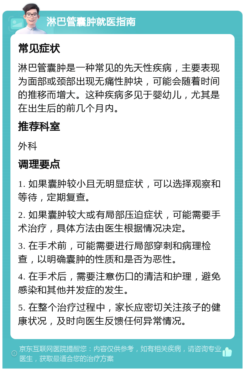 淋巴管囊肿就医指南 常见症状 淋巴管囊肿是一种常见的先天性疾病，主要表现为面部或颈部出现无痛性肿块，可能会随着时间的推移而增大。这种疾病多见于婴幼儿，尤其是在出生后的前几个月内。 推荐科室 外科 调理要点 1. 如果囊肿较小且无明显症状，可以选择观察和等待，定期复查。 2. 如果囊肿较大或有局部压迫症状，可能需要手术治疗，具体方法由医生根据情况决定。 3. 在手术前，可能需要进行局部穿刺和病理检查，以明确囊肿的性质和是否为恶性。 4. 在手术后，需要注意伤口的清洁和护理，避免感染和其他并发症的发生。 5. 在整个治疗过程中，家长应密切关注孩子的健康状况，及时向医生反馈任何异常情况。