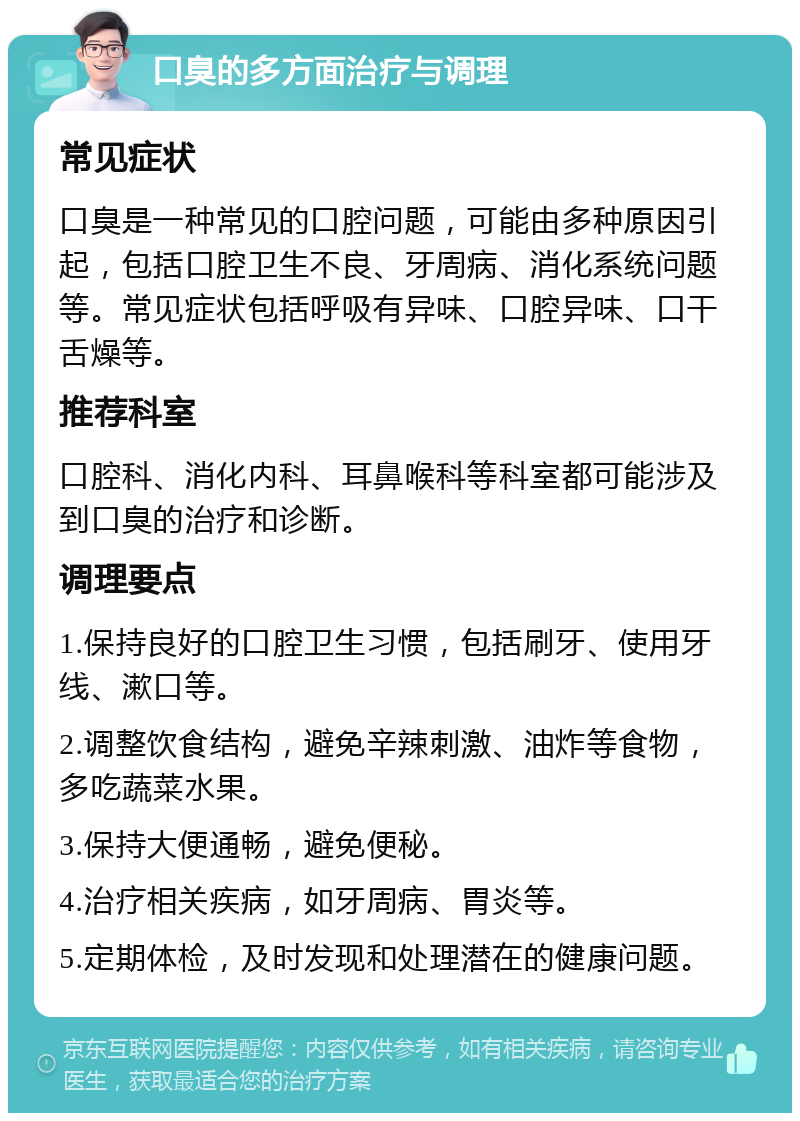 口臭的多方面治疗与调理 常见症状 口臭是一种常见的口腔问题，可能由多种原因引起，包括口腔卫生不良、牙周病、消化系统问题等。常见症状包括呼吸有异味、口腔异味、口干舌燥等。 推荐科室 口腔科、消化内科、耳鼻喉科等科室都可能涉及到口臭的治疗和诊断。 调理要点 1.保持良好的口腔卫生习惯，包括刷牙、使用牙线、漱口等。 2.调整饮食结构，避免辛辣刺激、油炸等食物，多吃蔬菜水果。 3.保持大便通畅，避免便秘。 4.治疗相关疾病，如牙周病、胃炎等。 5.定期体检，及时发现和处理潜在的健康问题。