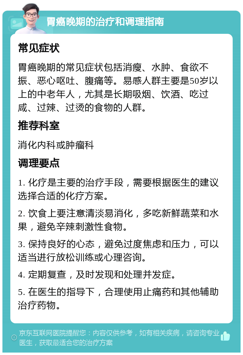 胃癌晚期的治疗和调理指南 常见症状 胃癌晚期的常见症状包括消瘦、水肿、食欲不振、恶心呕吐、腹痛等。易感人群主要是50岁以上的中老年人，尤其是长期吸烟、饮酒、吃过咸、过辣、过烫的食物的人群。 推荐科室 消化内科或肿瘤科 调理要点 1. 化疗是主要的治疗手段，需要根据医生的建议选择合适的化疗方案。 2. 饮食上要注意清淡易消化，多吃新鲜蔬菜和水果，避免辛辣刺激性食物。 3. 保持良好的心态，避免过度焦虑和压力，可以适当进行放松训练或心理咨询。 4. 定期复查，及时发现和处理并发症。 5. 在医生的指导下，合理使用止痛药和其他辅助治疗药物。