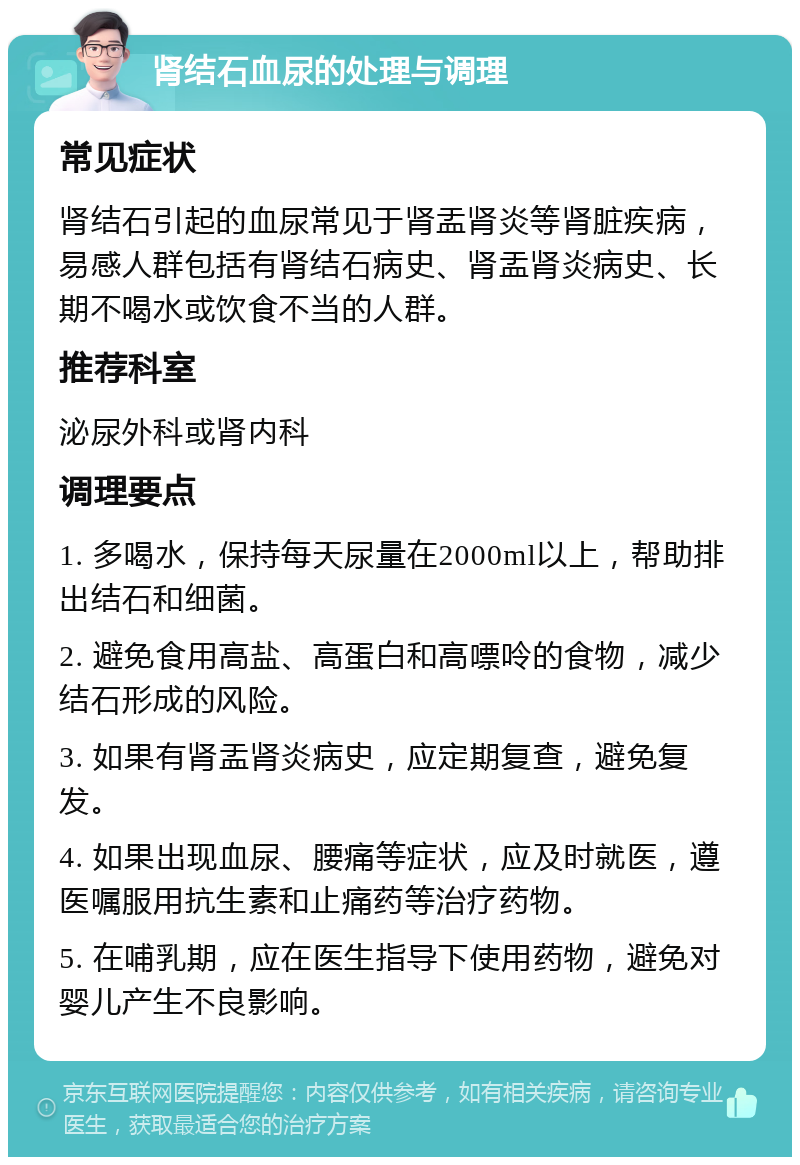 肾结石血尿的处理与调理 常见症状 肾结石引起的血尿常见于肾盂肾炎等肾脏疾病，易感人群包括有肾结石病史、肾盂肾炎病史、长期不喝水或饮食不当的人群。 推荐科室 泌尿外科或肾内科 调理要点 1. 多喝水，保持每天尿量在2000ml以上，帮助排出结石和细菌。 2. 避免食用高盐、高蛋白和高嘌呤的食物，减少结石形成的风险。 3. 如果有肾盂肾炎病史，应定期复查，避免复发。 4. 如果出现血尿、腰痛等症状，应及时就医，遵医嘱服用抗生素和止痛药等治疗药物。 5. 在哺乳期，应在医生指导下使用药物，避免对婴儿产生不良影响。