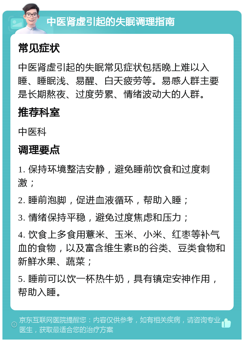 中医肾虚引起的失眠调理指南 常见症状 中医肾虚引起的失眠常见症状包括晚上难以入睡、睡眠浅、易醒、白天疲劳等。易感人群主要是长期熬夜、过度劳累、情绪波动大的人群。 推荐科室 中医科 调理要点 1. 保持环境整洁安静，避免睡前饮食和过度刺激； 2. 睡前泡脚，促进血液循环，帮助入睡； 3. 情绪保持平稳，避免过度焦虑和压力； 4. 饮食上多食用薏米、玉米、小米、红枣等补气血的食物，以及富含维生素B的谷类、豆类食物和新鲜水果、蔬菜； 5. 睡前可以饮一杯热牛奶，具有镇定安神作用，帮助入睡。