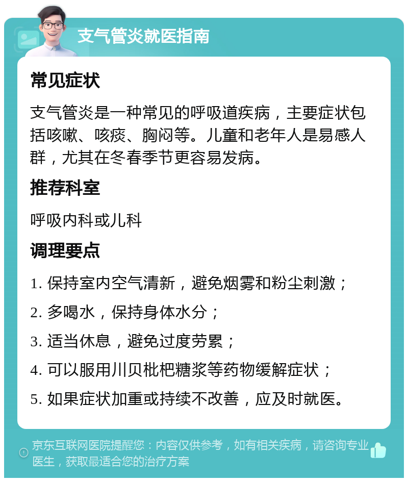 支气管炎就医指南 常见症状 支气管炎是一种常见的呼吸道疾病，主要症状包括咳嗽、咳痰、胸闷等。儿童和老年人是易感人群，尤其在冬春季节更容易发病。 推荐科室 呼吸内科或儿科 调理要点 1. 保持室内空气清新，避免烟雾和粉尘刺激； 2. 多喝水，保持身体水分； 3. 适当休息，避免过度劳累； 4. 可以服用川贝枇杷糖浆等药物缓解症状； 5. 如果症状加重或持续不改善，应及时就医。