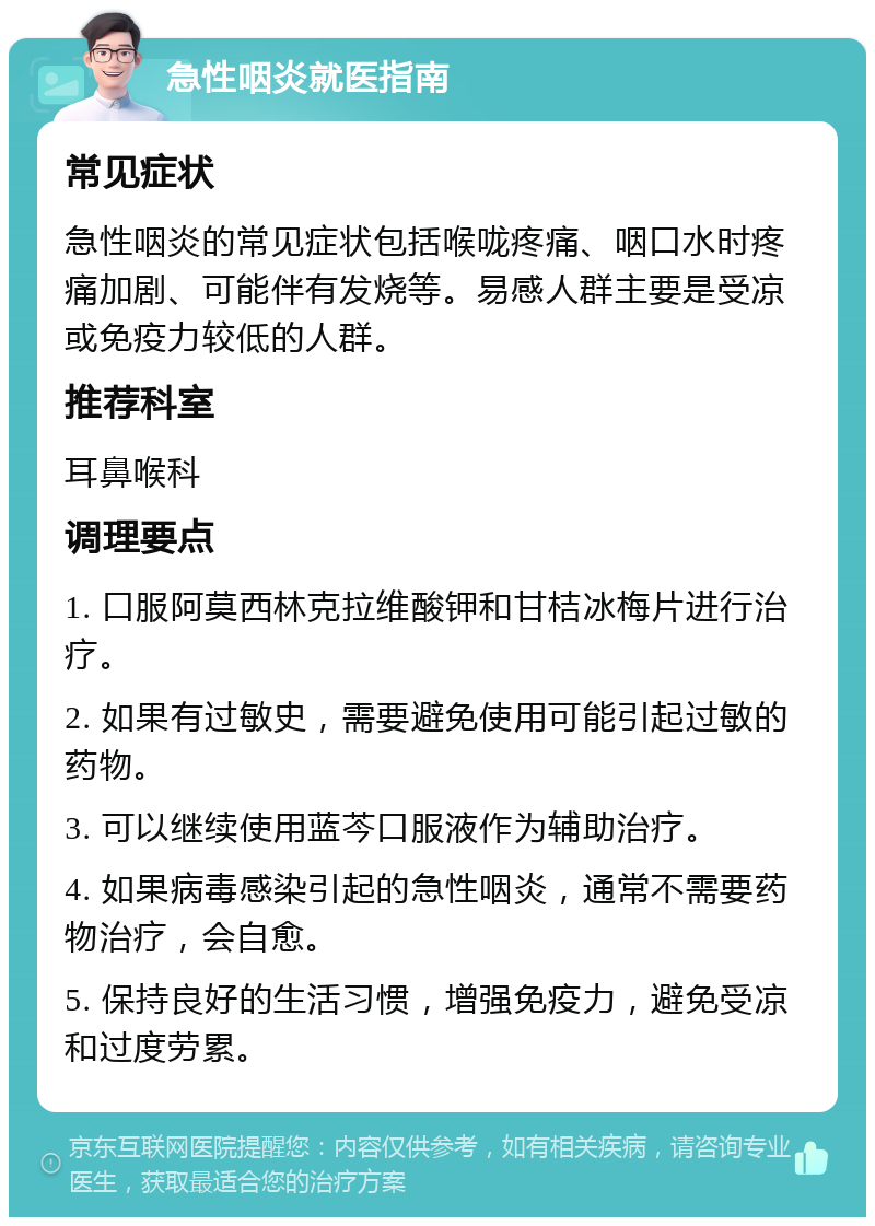 急性咽炎就医指南 常见症状 急性咽炎的常见症状包括喉咙疼痛、咽口水时疼痛加剧、可能伴有发烧等。易感人群主要是受凉或免疫力较低的人群。 推荐科室 耳鼻喉科 调理要点 1. 口服阿莫西林克拉维酸钾和甘桔冰梅片进行治疗。 2. 如果有过敏史，需要避免使用可能引起过敏的药物。 3. 可以继续使用蓝芩口服液作为辅助治疗。 4. 如果病毒感染引起的急性咽炎，通常不需要药物治疗，会自愈。 5. 保持良好的生活习惯，增强免疫力，避免受凉和过度劳累。