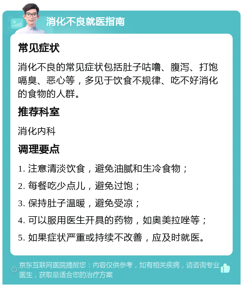 消化不良就医指南 常见症状 消化不良的常见症状包括肚子咕噜、腹泻、打饱嗝臭、恶心等，多见于饮食不规律、吃不好消化的食物的人群。 推荐科室 消化内科 调理要点 1. 注意清淡饮食，避免油腻和生冷食物； 2. 每餐吃少点儿，避免过饱； 3. 保持肚子温暖，避免受凉； 4. 可以服用医生开具的药物，如奥美拉唑等； 5. 如果症状严重或持续不改善，应及时就医。