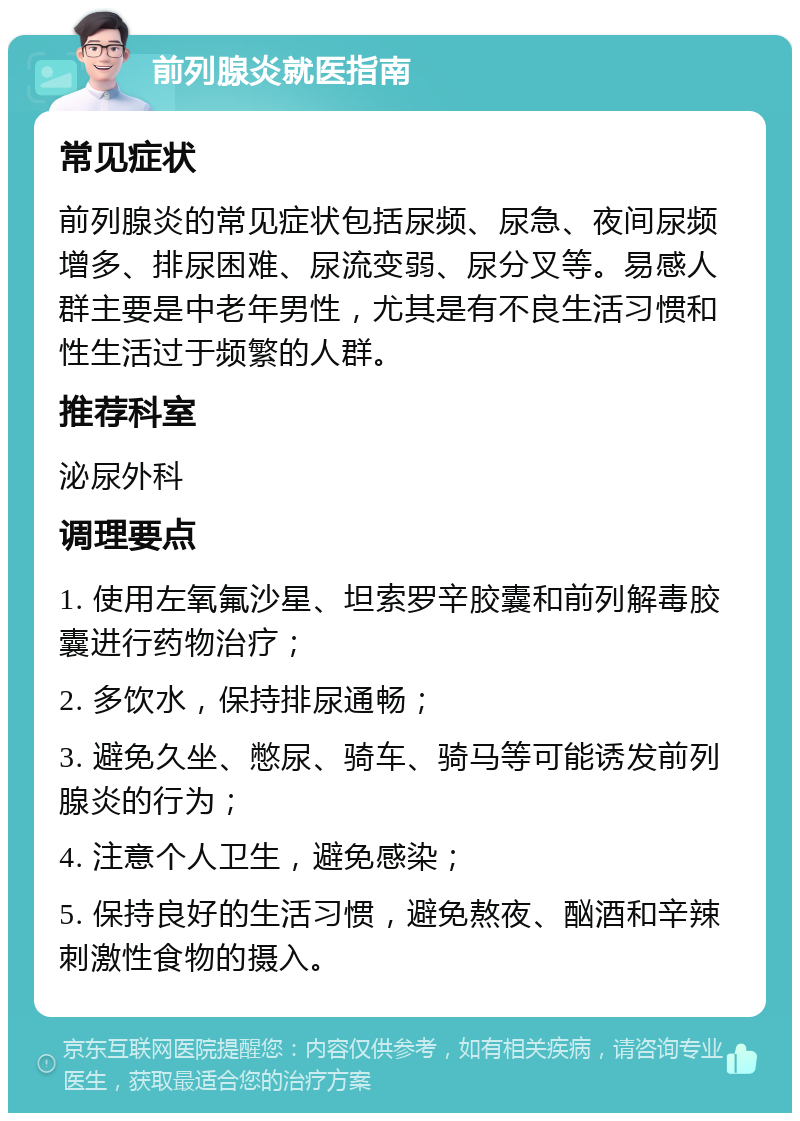 前列腺炎就医指南 常见症状 前列腺炎的常见症状包括尿频、尿急、夜间尿频增多、排尿困难、尿流变弱、尿分叉等。易感人群主要是中老年男性，尤其是有不良生活习惯和性生活过于频繁的人群。 推荐科室 泌尿外科 调理要点 1. 使用左氧氟沙星、坦索罗辛胶囊和前列解毒胶囊进行药物治疗； 2. 多饮水，保持排尿通畅； 3. 避免久坐、憋尿、骑车、骑马等可能诱发前列腺炎的行为； 4. 注意个人卫生，避免感染； 5. 保持良好的生活习惯，避免熬夜、酗酒和辛辣刺激性食物的摄入。