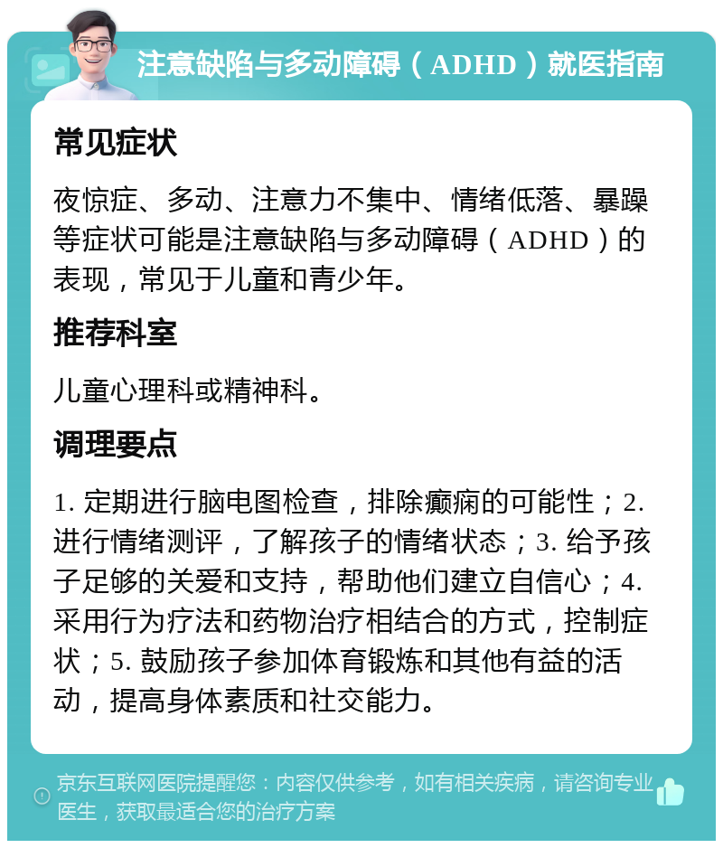 注意缺陷与多动障碍（ADHD）就医指南 常见症状 夜惊症、多动、注意力不集中、情绪低落、暴躁等症状可能是注意缺陷与多动障碍（ADHD）的表现，常见于儿童和青少年。 推荐科室 儿童心理科或精神科。 调理要点 1. 定期进行脑电图检查，排除癫痫的可能性；2. 进行情绪测评，了解孩子的情绪状态；3. 给予孩子足够的关爱和支持，帮助他们建立自信心；4. 采用行为疗法和药物治疗相结合的方式，控制症状；5. 鼓励孩子参加体育锻炼和其他有益的活动，提高身体素质和社交能力。