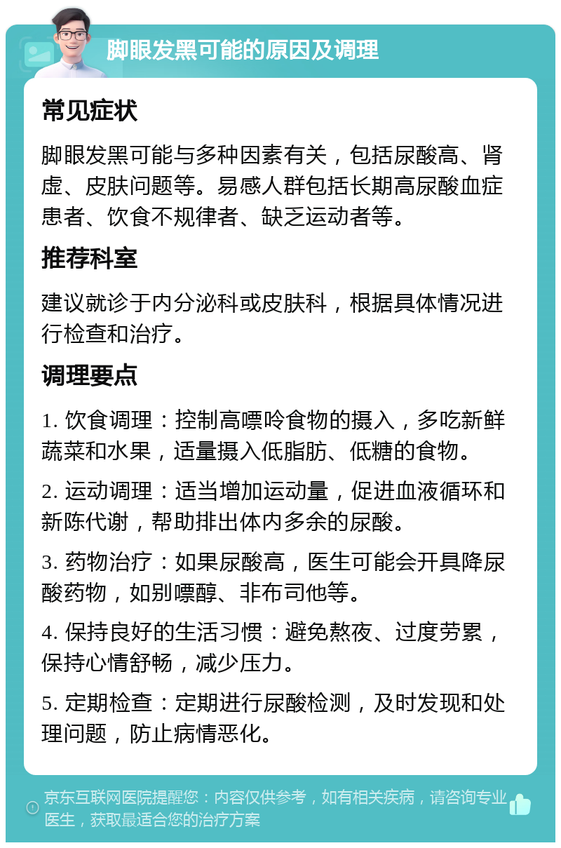 脚眼发黑可能的原因及调理 常见症状 脚眼发黑可能与多种因素有关，包括尿酸高、肾虚、皮肤问题等。易感人群包括长期高尿酸血症患者、饮食不规律者、缺乏运动者等。 推荐科室 建议就诊于内分泌科或皮肤科，根据具体情况进行检查和治疗。 调理要点 1. 饮食调理：控制高嘌呤食物的摄入，多吃新鲜蔬菜和水果，适量摄入低脂肪、低糖的食物。 2. 运动调理：适当增加运动量，促进血液循环和新陈代谢，帮助排出体内多余的尿酸。 3. 药物治疗：如果尿酸高，医生可能会开具降尿酸药物，如别嘌醇、非布司他等。 4. 保持良好的生活习惯：避免熬夜、过度劳累，保持心情舒畅，减少压力。 5. 定期检查：定期进行尿酸检测，及时发现和处理问题，防止病情恶化。